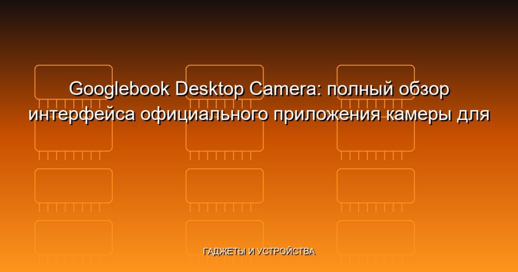 Googlebook Desktop Camera: полный обзор интерфейса официального приложения камеры для Chrome OS